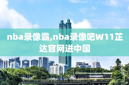 nba录像霸,nba录像吧W11芷达官网进中国