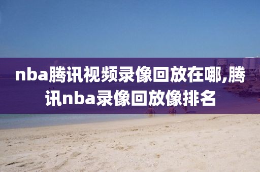 nba腾讯视频录像回放在哪,腾讯nba录像回放像排名