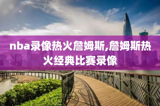 nba录像热火詹姆斯,詹姆斯热火经典比赛录像