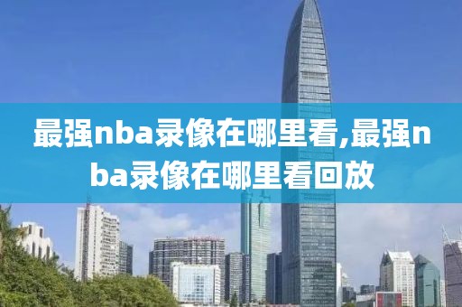 最强nba录像在哪里看,最强nba录像在哪里看回放