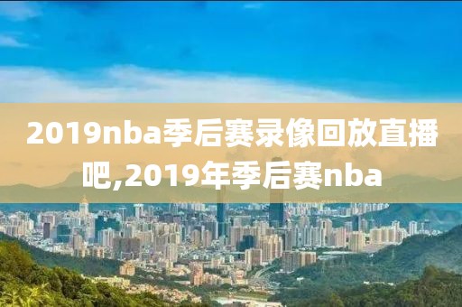 2019nba季后赛录像回放直播吧,2019年季后赛nba