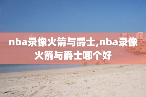 nba录像火箭与爵士,nba录像火箭与爵士哪个好