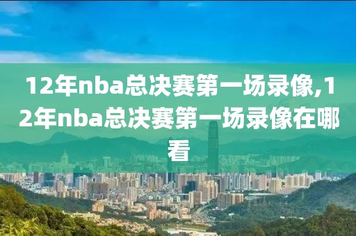 12年nba总决赛第一场录像,12年nba总决赛第一场录像在哪看