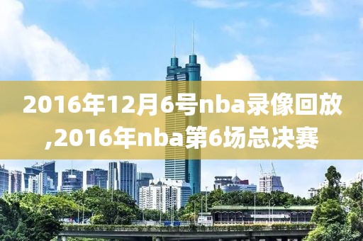 2016年12月6号nba录像回放,2016年nba第6场总决赛