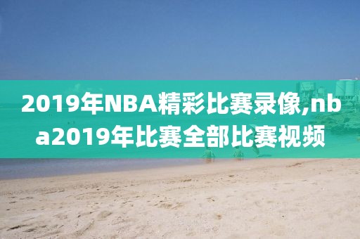 2019年NBA精彩比赛录像,nba2019年比赛全部比赛视频