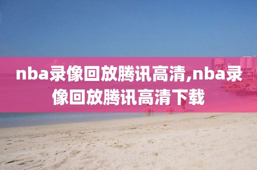 nba录像回放腾讯高清,nba录像回放腾讯高清下载